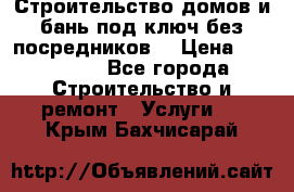 Строительство домов и бань под ключ без посредников, › Цена ­ 515 000 - Все города Строительство и ремонт » Услуги   . Крым,Бахчисарай